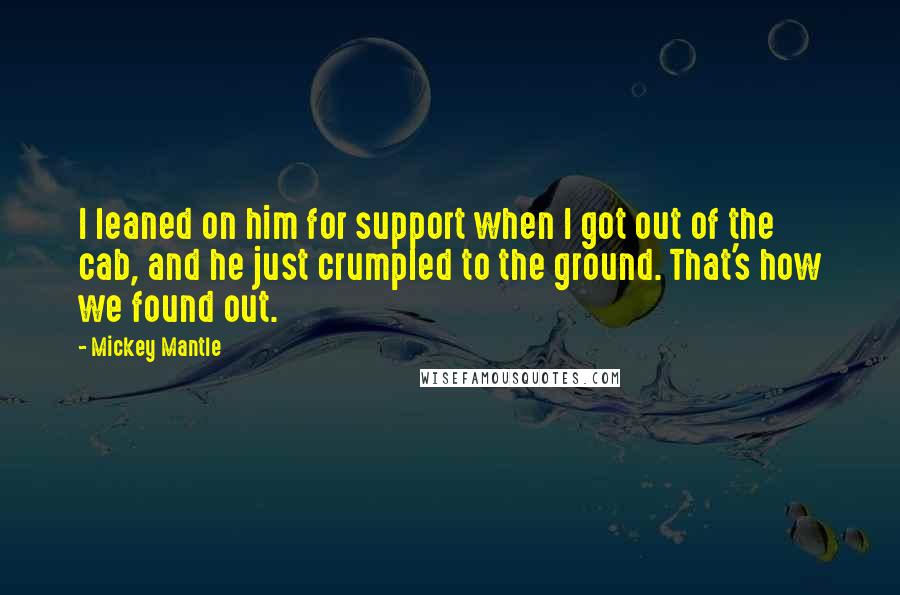 Mickey Mantle Quotes: I leaned on him for support when I got out of the cab, and he just crumpled to the ground. That's how we found out.