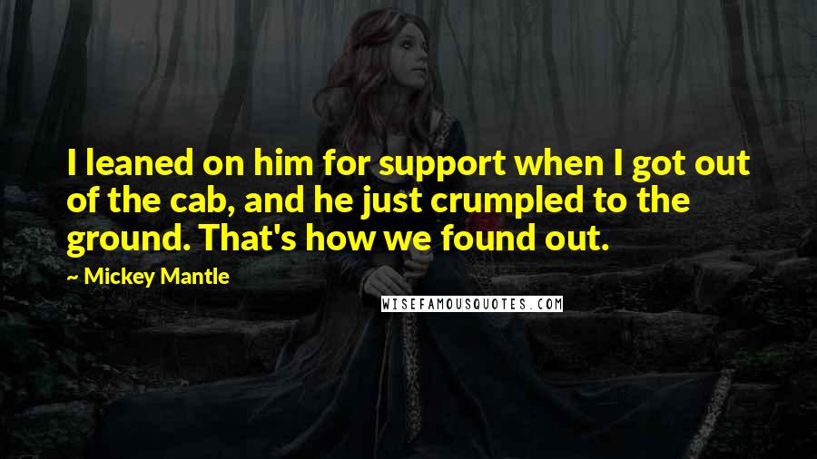 Mickey Mantle Quotes: I leaned on him for support when I got out of the cab, and he just crumpled to the ground. That's how we found out.