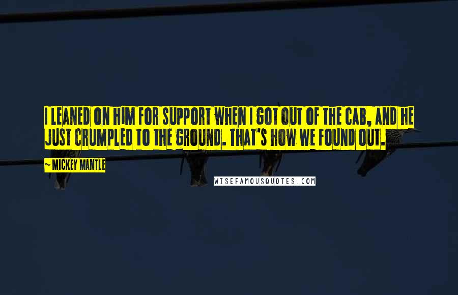 Mickey Mantle Quotes: I leaned on him for support when I got out of the cab, and he just crumpled to the ground. That's how we found out.