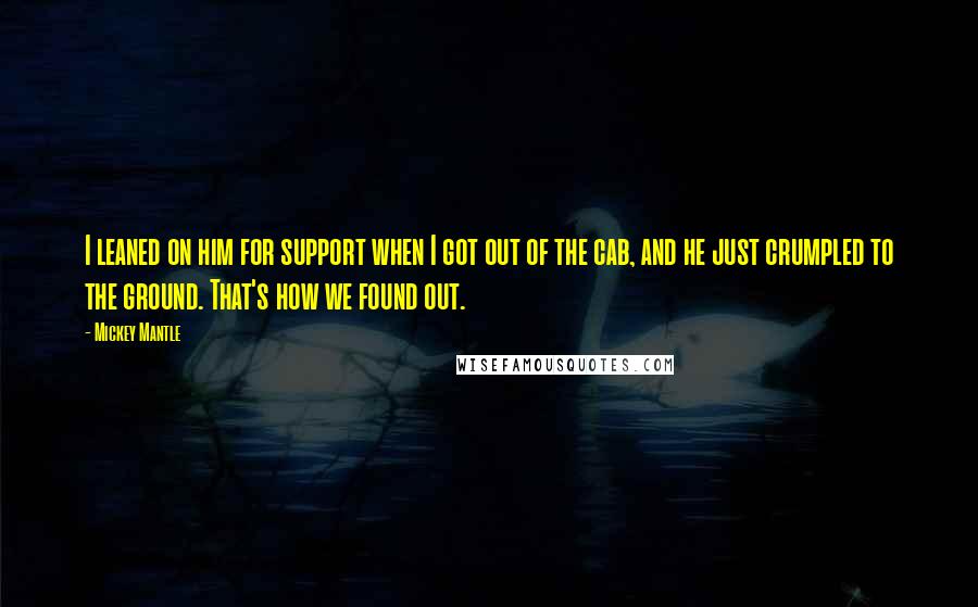 Mickey Mantle Quotes: I leaned on him for support when I got out of the cab, and he just crumpled to the ground. That's how we found out.