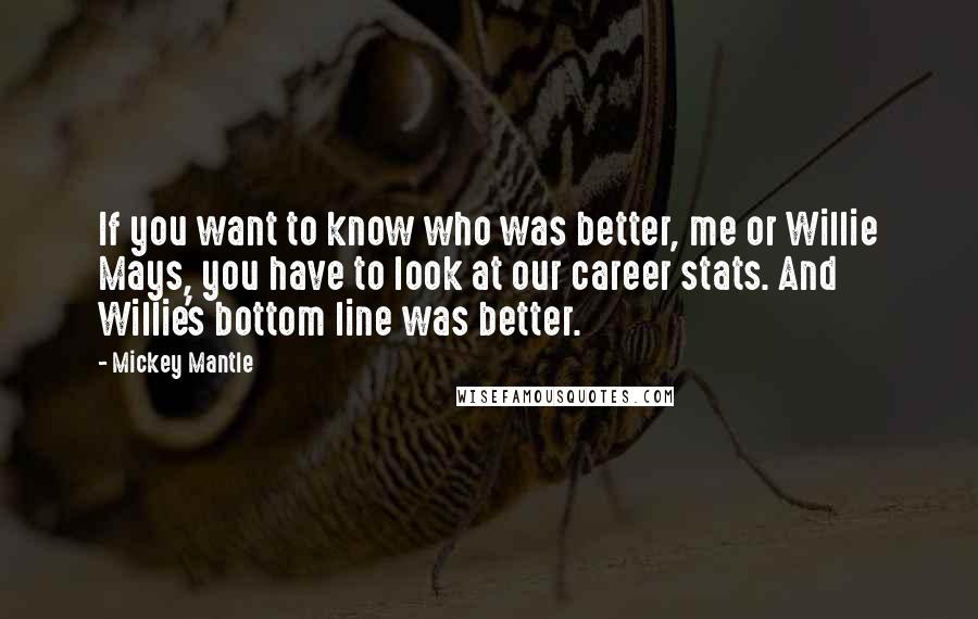 Mickey Mantle Quotes: If you want to know who was better, me or Willie Mays, you have to look at our career stats. And Willie's bottom line was better.