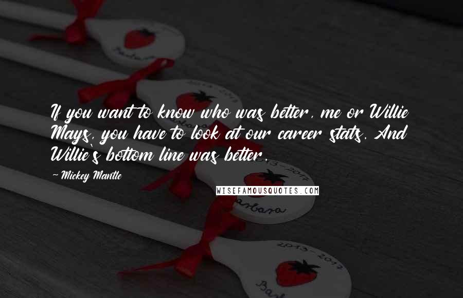 Mickey Mantle Quotes: If you want to know who was better, me or Willie Mays, you have to look at our career stats. And Willie's bottom line was better.