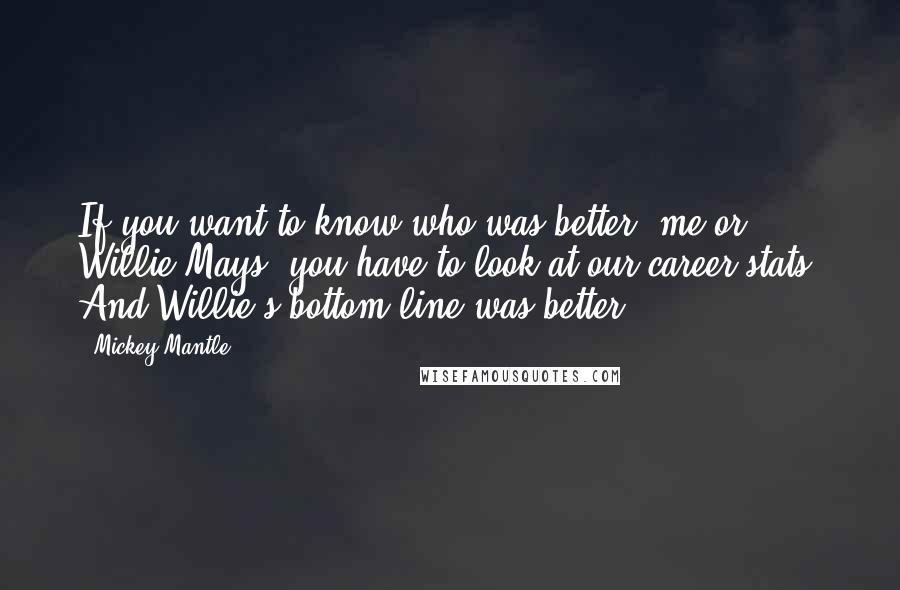 Mickey Mantle Quotes: If you want to know who was better, me or Willie Mays, you have to look at our career stats. And Willie's bottom line was better.