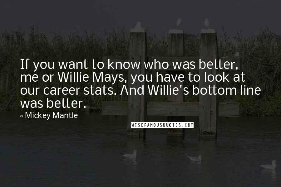 Mickey Mantle Quotes: If you want to know who was better, me or Willie Mays, you have to look at our career stats. And Willie's bottom line was better.