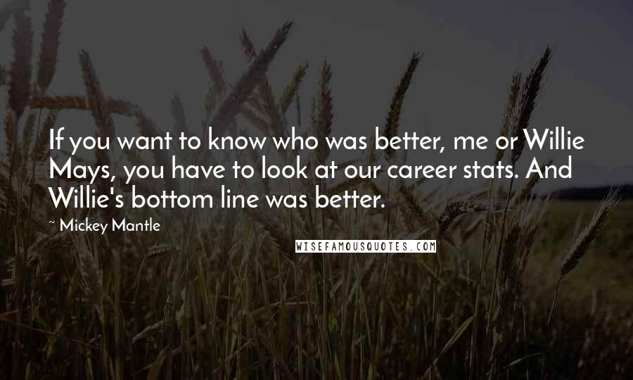 Mickey Mantle Quotes: If you want to know who was better, me or Willie Mays, you have to look at our career stats. And Willie's bottom line was better.