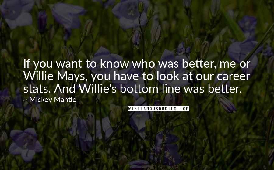 Mickey Mantle Quotes: If you want to know who was better, me or Willie Mays, you have to look at our career stats. And Willie's bottom line was better.