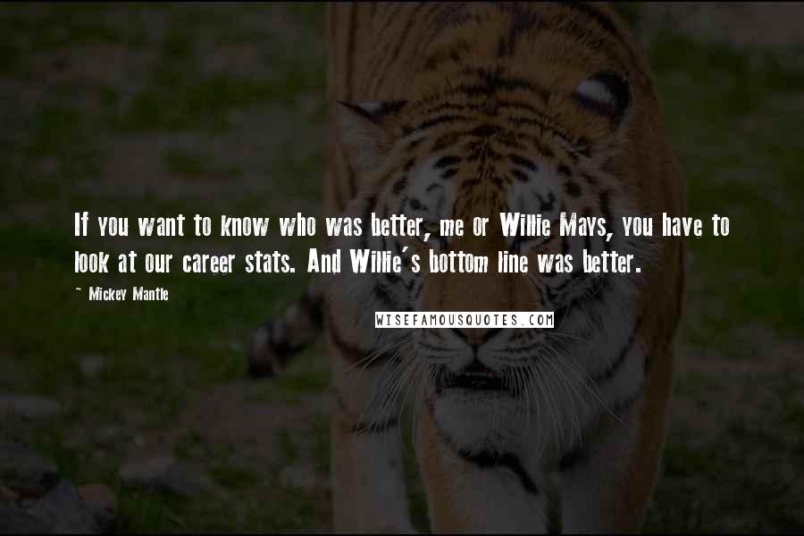 Mickey Mantle Quotes: If you want to know who was better, me or Willie Mays, you have to look at our career stats. And Willie's bottom line was better.