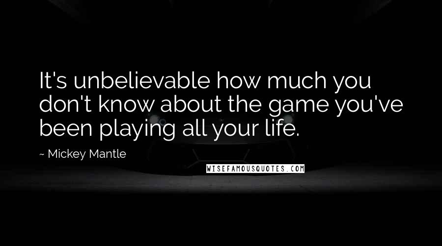 Mickey Mantle Quotes: It's unbelievable how much you don't know about the game you've been playing all your life.