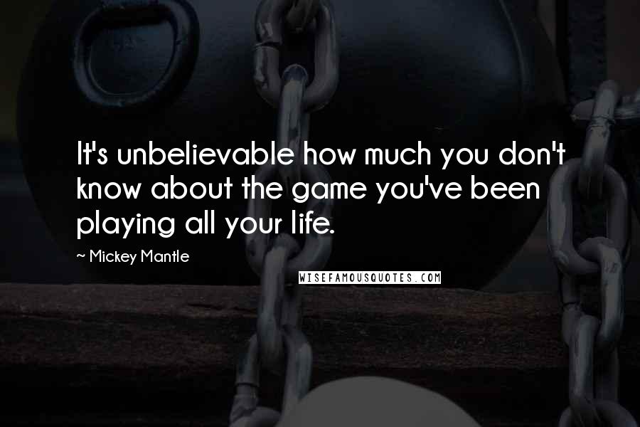 Mickey Mantle Quotes: It's unbelievable how much you don't know about the game you've been playing all your life.
