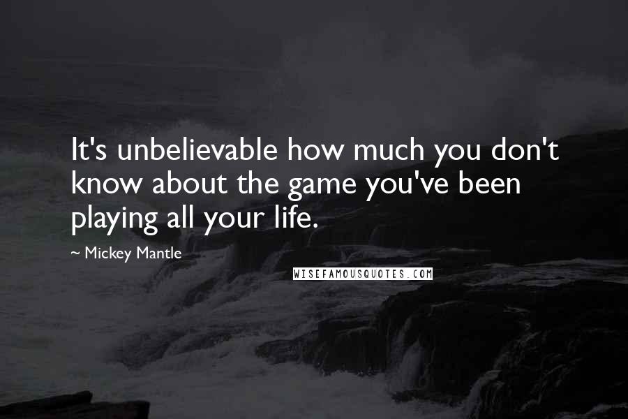 Mickey Mantle Quotes: It's unbelievable how much you don't know about the game you've been playing all your life.