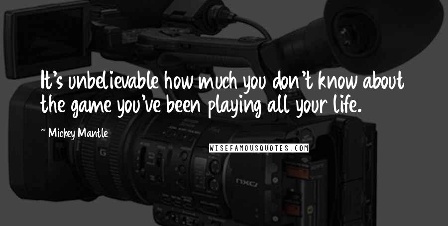 Mickey Mantle Quotes: It's unbelievable how much you don't know about the game you've been playing all your life.