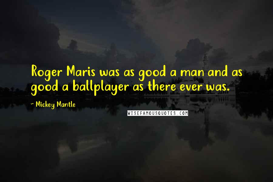 Mickey Mantle Quotes: Roger Maris was as good a man and as good a ballplayer as there ever was.
