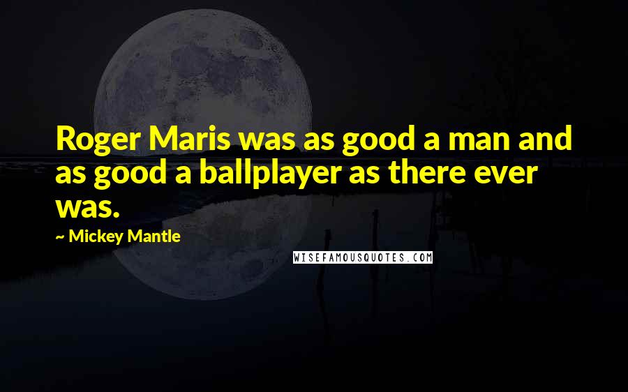 Mickey Mantle Quotes: Roger Maris was as good a man and as good a ballplayer as there ever was.