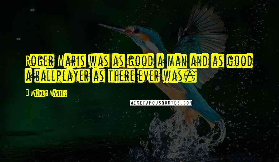 Mickey Mantle Quotes: Roger Maris was as good a man and as good a ballplayer as there ever was.