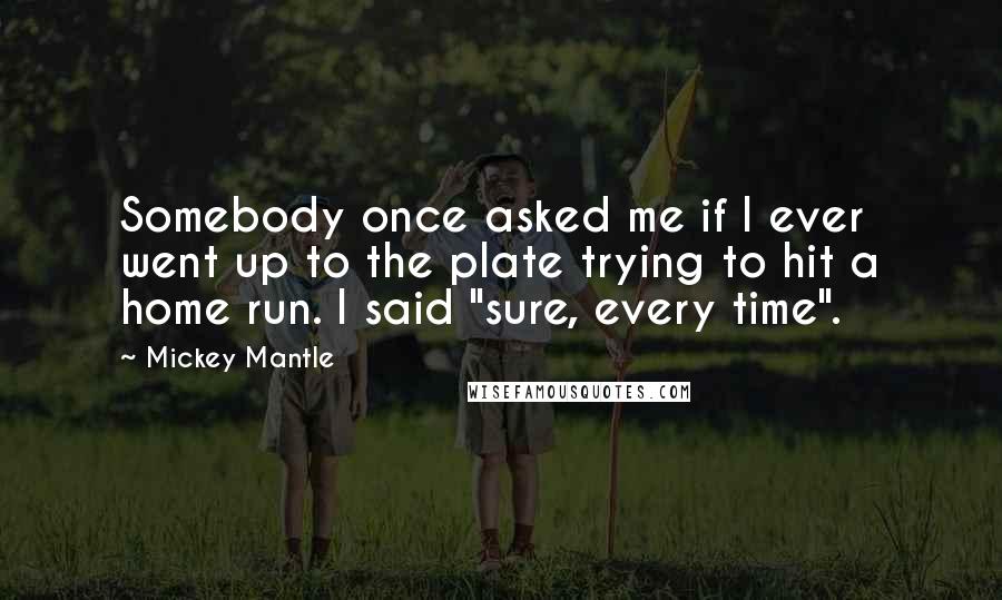 Mickey Mantle Quotes: Somebody once asked me if I ever went up to the plate trying to hit a home run. I said "sure, every time".