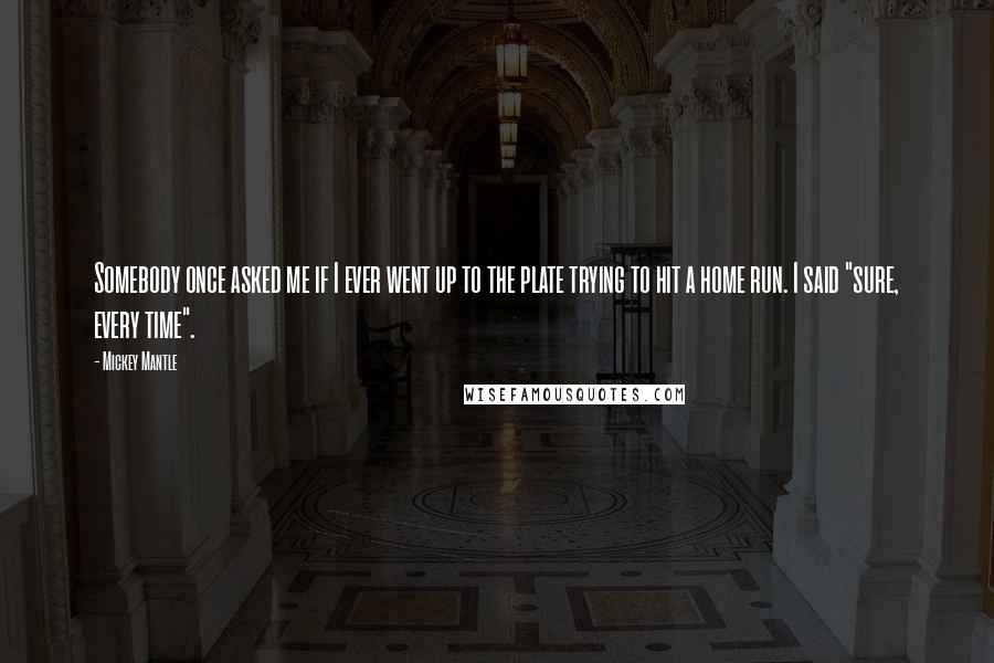 Mickey Mantle Quotes: Somebody once asked me if I ever went up to the plate trying to hit a home run. I said "sure, every time".