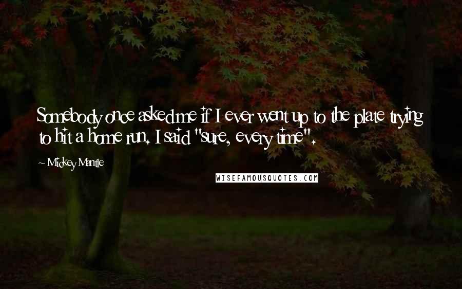 Mickey Mantle Quotes: Somebody once asked me if I ever went up to the plate trying to hit a home run. I said "sure, every time".