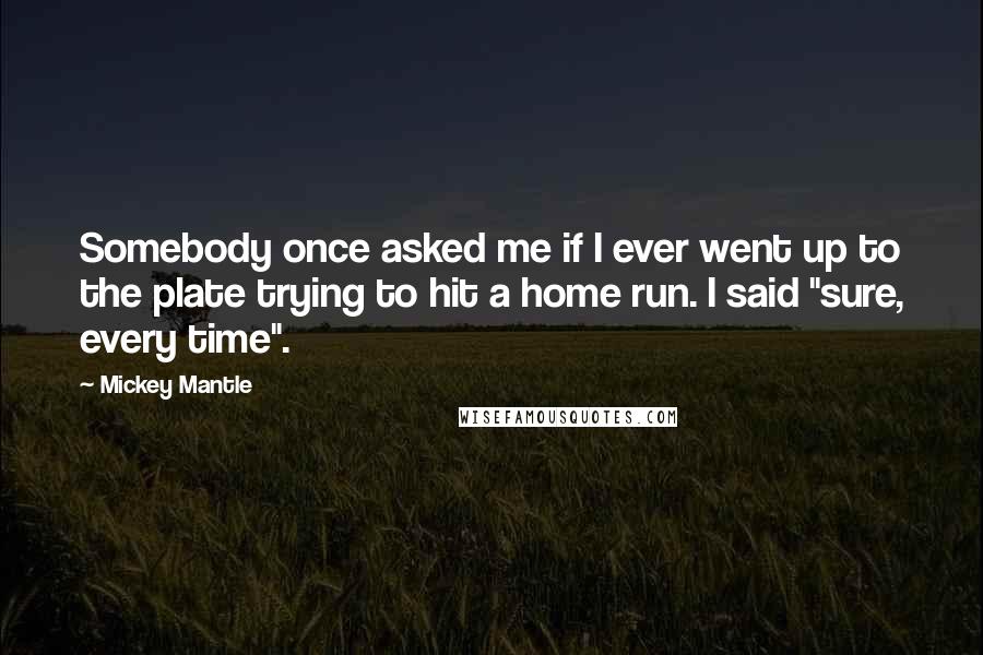 Mickey Mantle Quotes: Somebody once asked me if I ever went up to the plate trying to hit a home run. I said "sure, every time".