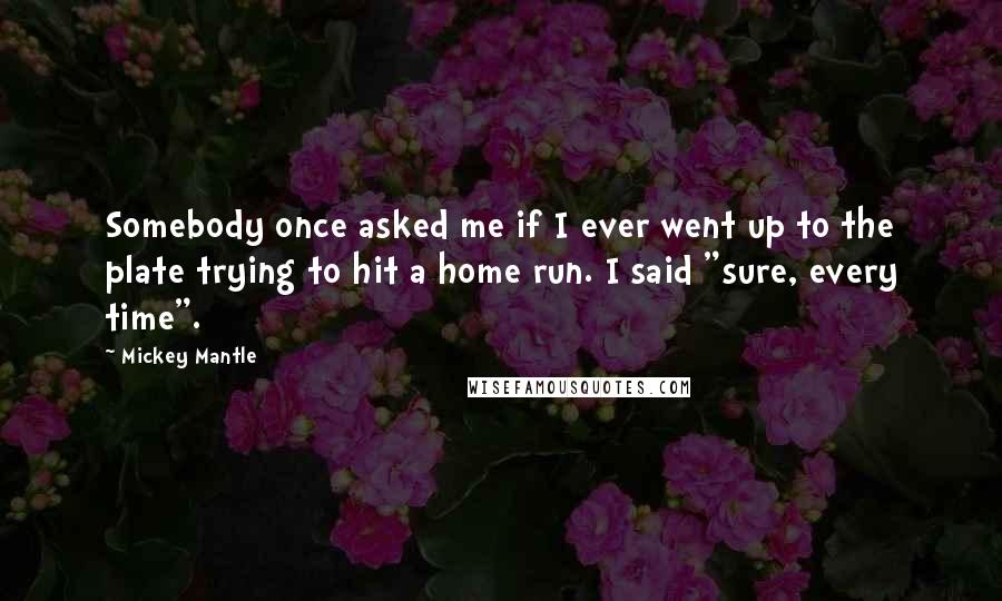 Mickey Mantle Quotes: Somebody once asked me if I ever went up to the plate trying to hit a home run. I said "sure, every time".