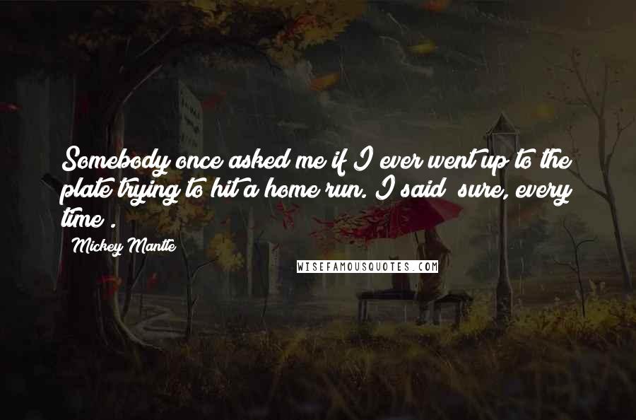 Mickey Mantle Quotes: Somebody once asked me if I ever went up to the plate trying to hit a home run. I said "sure, every time".