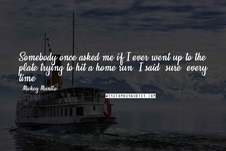 Mickey Mantle Quotes: Somebody once asked me if I ever went up to the plate trying to hit a home run. I said "sure, every time".