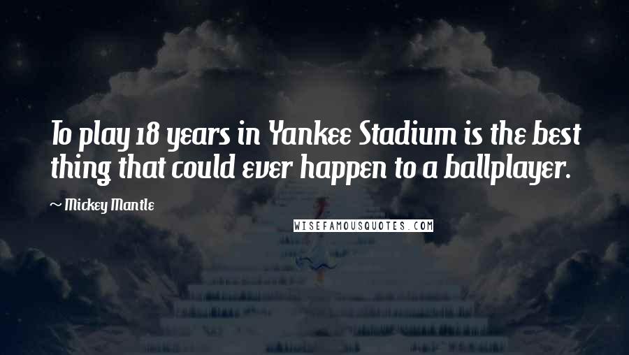 Mickey Mantle Quotes: To play 18 years in Yankee Stadium is the best thing that could ever happen to a ballplayer.