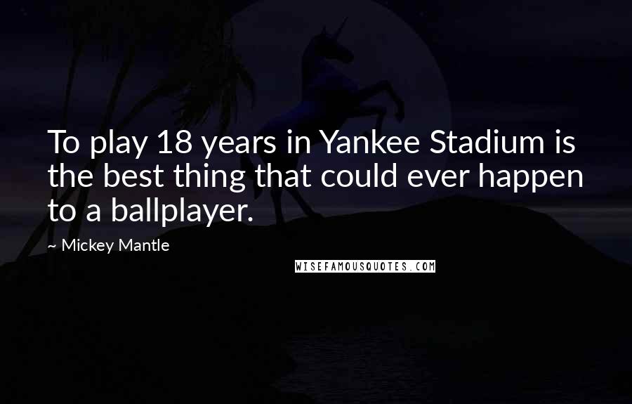 Mickey Mantle Quotes: To play 18 years in Yankee Stadium is the best thing that could ever happen to a ballplayer.