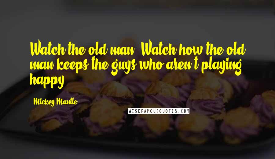 Mickey Mantle Quotes: Watch the old man. Watch how the old man keeps the guys who aren't playing happy.