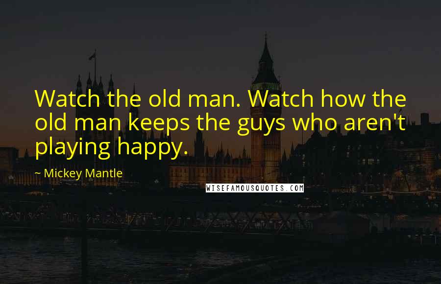 Mickey Mantle Quotes: Watch the old man. Watch how the old man keeps the guys who aren't playing happy.