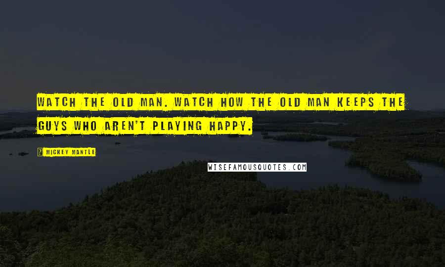 Mickey Mantle Quotes: Watch the old man. Watch how the old man keeps the guys who aren't playing happy.