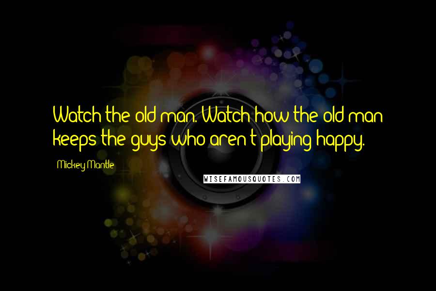 Mickey Mantle Quotes: Watch the old man. Watch how the old man keeps the guys who aren't playing happy.