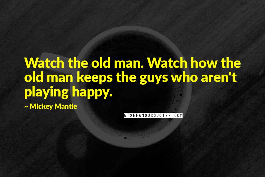 Mickey Mantle Quotes: Watch the old man. Watch how the old man keeps the guys who aren't playing happy.