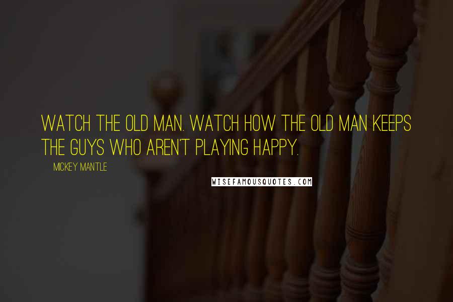 Mickey Mantle Quotes: Watch the old man. Watch how the old man keeps the guys who aren't playing happy.