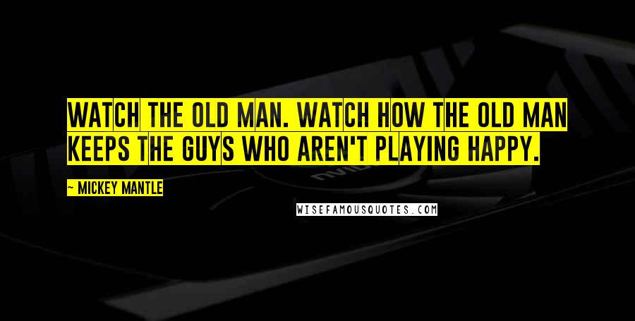 Mickey Mantle Quotes: Watch the old man. Watch how the old man keeps the guys who aren't playing happy.