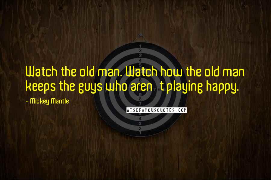 Mickey Mantle Quotes: Watch the old man. Watch how the old man keeps the guys who aren't playing happy.