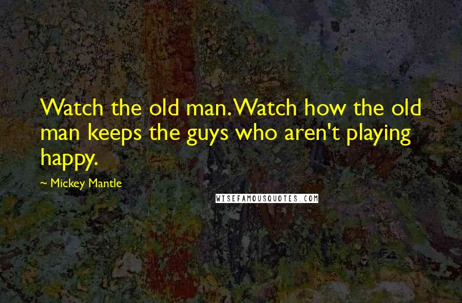 Mickey Mantle Quotes: Watch the old man. Watch how the old man keeps the guys who aren't playing happy.