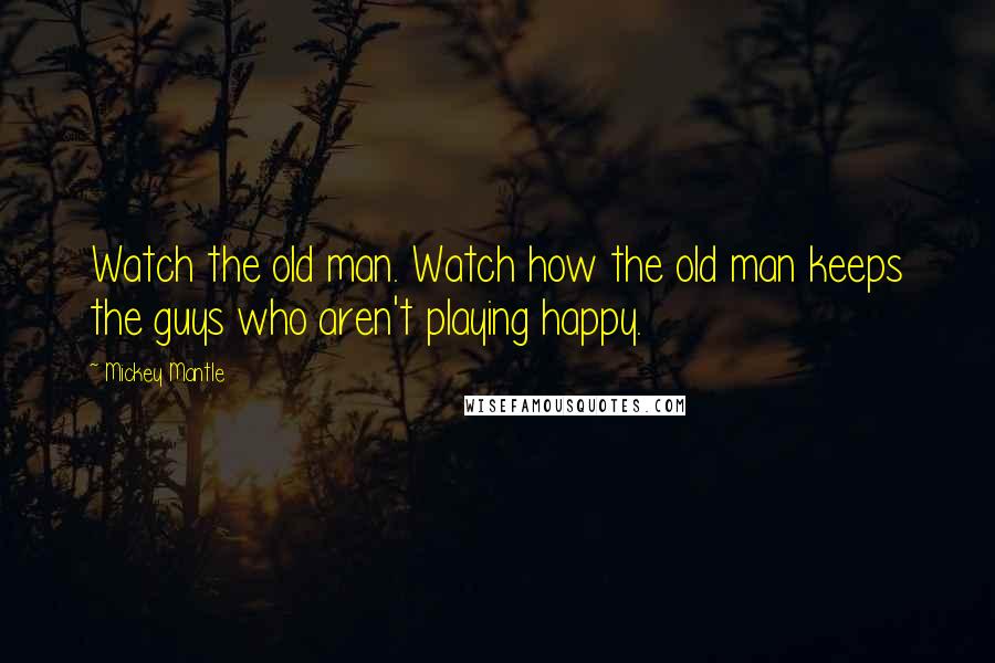 Mickey Mantle Quotes: Watch the old man. Watch how the old man keeps the guys who aren't playing happy.