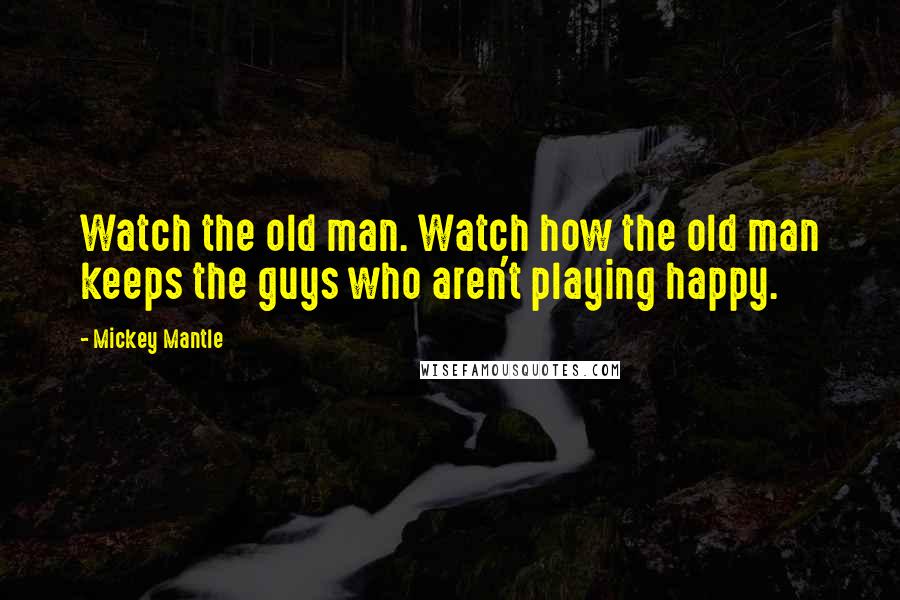 Mickey Mantle Quotes: Watch the old man. Watch how the old man keeps the guys who aren't playing happy.