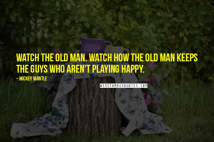 Mickey Mantle Quotes: Watch the old man. Watch how the old man keeps the guys who aren't playing happy.