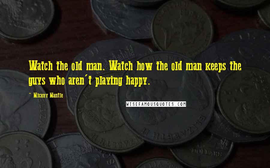 Mickey Mantle Quotes: Watch the old man. Watch how the old man keeps the guys who aren't playing happy.