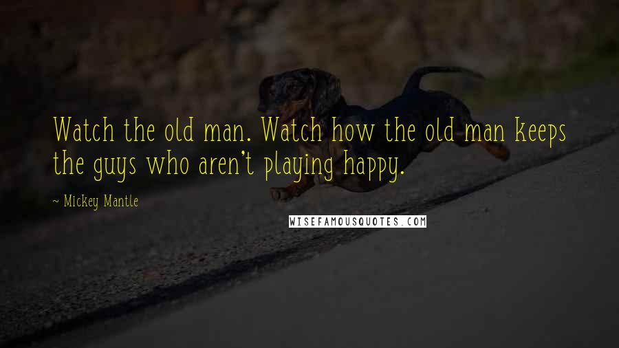Mickey Mantle Quotes: Watch the old man. Watch how the old man keeps the guys who aren't playing happy.