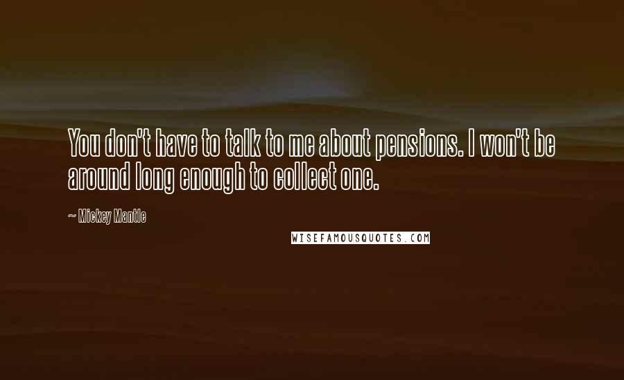 Mickey Mantle Quotes: You don't have to talk to me about pensions. I won't be around long enough to collect one.