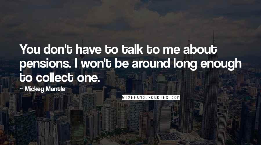 Mickey Mantle Quotes: You don't have to talk to me about pensions. I won't be around long enough to collect one.