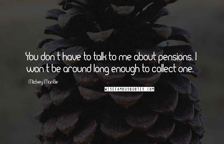 Mickey Mantle Quotes: You don't have to talk to me about pensions. I won't be around long enough to collect one.