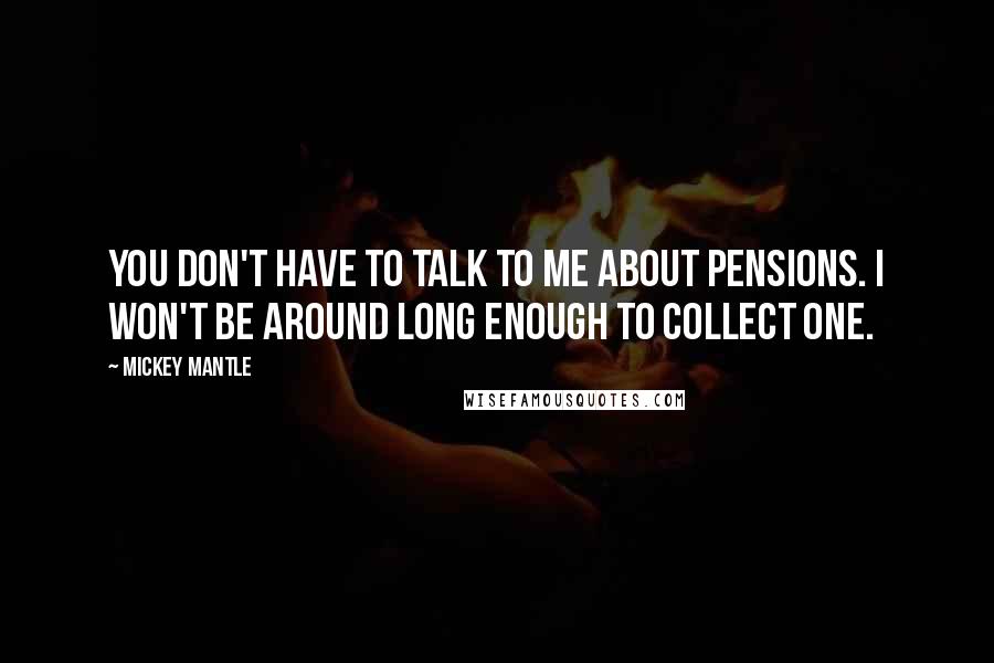 Mickey Mantle Quotes: You don't have to talk to me about pensions. I won't be around long enough to collect one.