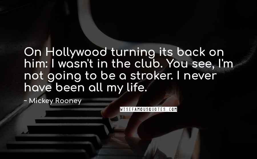 Mickey Rooney Quotes: On Hollywood turning its back on him: I wasn't in the club. You see, I'm not going to be a stroker. I never have been all my life.