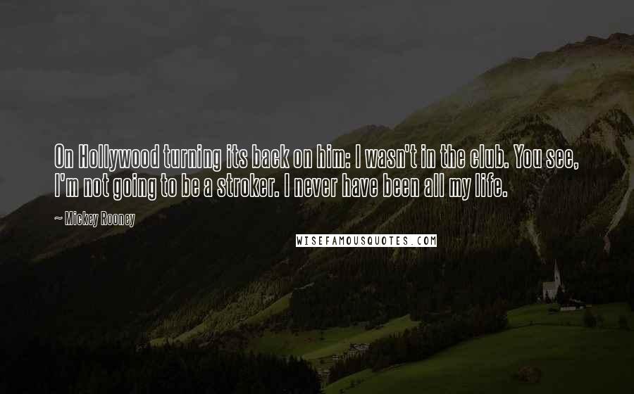 Mickey Rooney Quotes: On Hollywood turning its back on him: I wasn't in the club. You see, I'm not going to be a stroker. I never have been all my life.