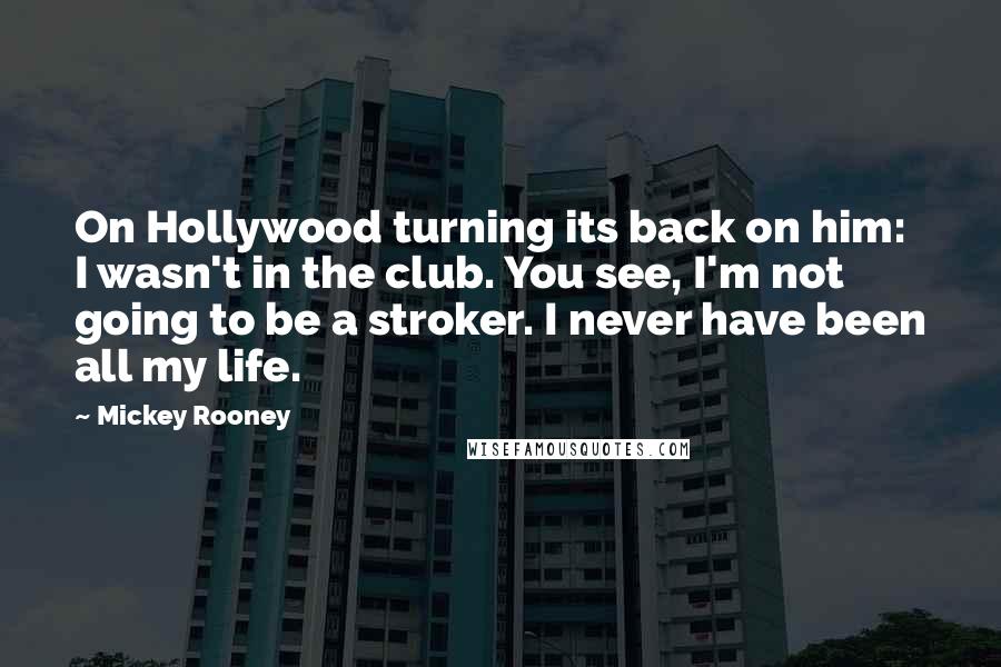 Mickey Rooney Quotes: On Hollywood turning its back on him: I wasn't in the club. You see, I'm not going to be a stroker. I never have been all my life.