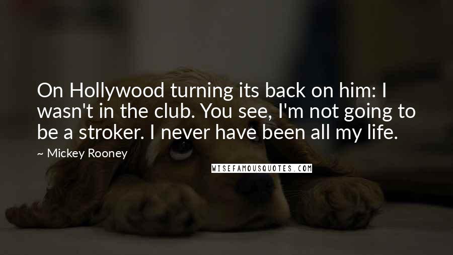 Mickey Rooney Quotes: On Hollywood turning its back on him: I wasn't in the club. You see, I'm not going to be a stroker. I never have been all my life.