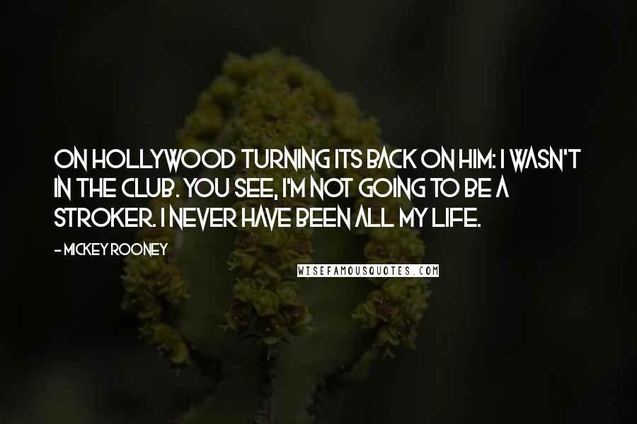 Mickey Rooney Quotes: On Hollywood turning its back on him: I wasn't in the club. You see, I'm not going to be a stroker. I never have been all my life.